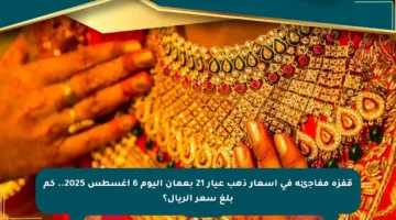 قفزة مفاجئة في أسعار ذهب عيار 21 بعمان اليوم 6 أغسطس 2025.. كم بلغ سعر الريال؟